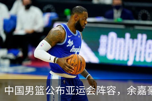 中国男篮公布亚运会阵容，余嘉豪替补杨瀚森，赵继伟因伤缺席